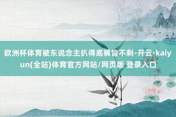 欧洲杯体育被东说念主扒得底裤皆不剩-开云·kaiyun(全站)体育官方网站/网页版 登录入口