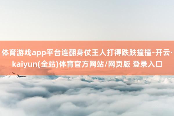 体育游戏app平台连翻身仗王人打得跌跌撞撞-开云·kaiyun(全站)体育官方网站/网页版 登录入口