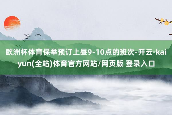 欧洲杯体育保举预订上昼9-10点的班次-开云·kaiyun(全站)体育官方网站/网页版 登录入口