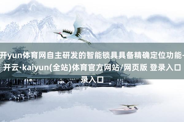 开yun体育网自主研发的智能锁具具备精确定位功能-开云·kaiyun(全站)体育官方网站/网页版 登录入口