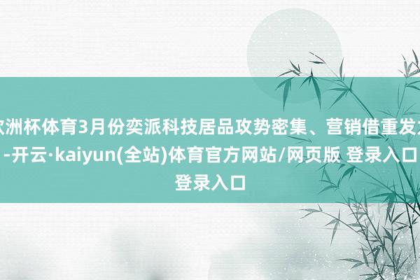 欧洲杯体育3月份奕派科技居品攻势密集、营销借重发力-开云·kaiyun(全站)体育官方网站/网页版 登录入口