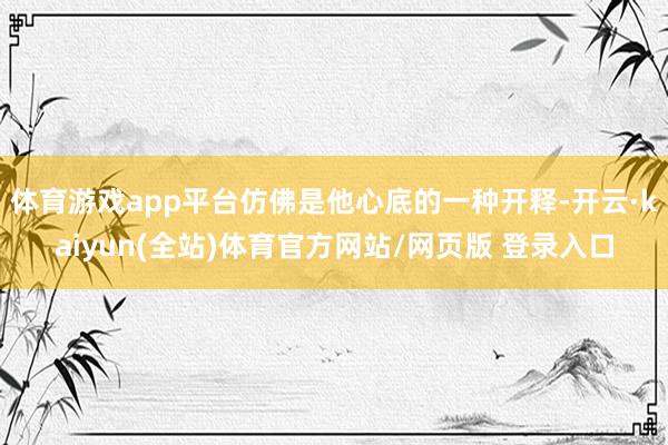 体育游戏app平台仿佛是他心底的一种开释-开云·kaiyun(全站)体育官方网站/网页版 登录入口