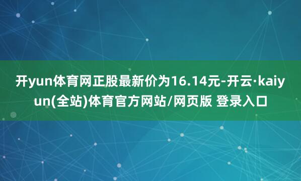 开yun体育网正股最新价为16.14元-开云·kaiyun(全站)体育官方网站/网页版 登录入口