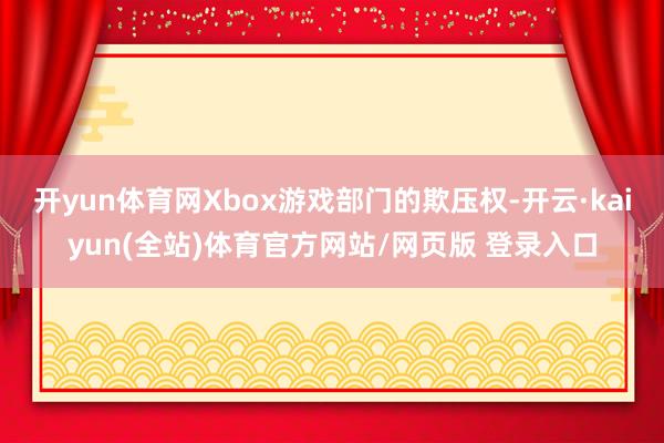 开yun体育网Xbox游戏部门的欺压权-开云·kaiyun(全站)体育官方网站/网页版 登录入口