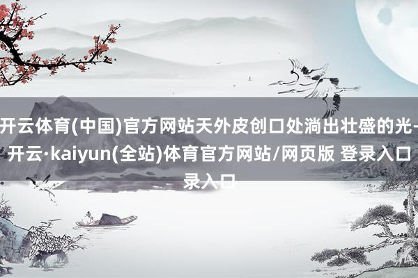 开云体育(中国)官方网站天外皮创口处淌出壮盛的光-开云·kaiyun(全站)体育官方网站/网页版 登录入口