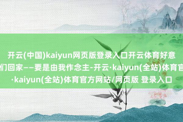 开云(中国)kaiyun网页版登录入口开云体育好意思国东说念主民但愿咱们回家——要是由我作念主-开云·kaiyun(全站)体育官方网站/网页版 登录入口