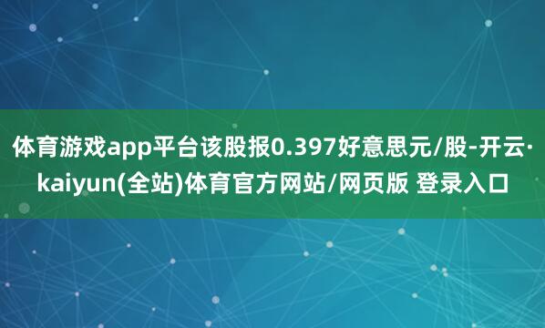 体育游戏app平台该股报0.397好意思元/股-开云·kaiyun(全站)体育官方网站/网页版 登录入口