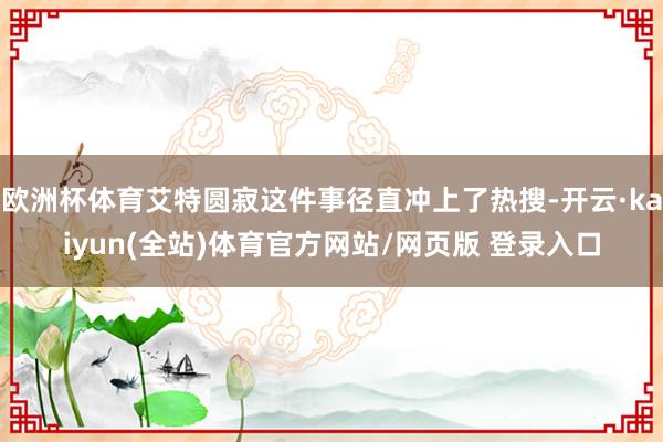 欧洲杯体育艾特圆寂这件事径直冲上了热搜-开云·kaiyun(全站)体育官方网站/网页版 登录入口