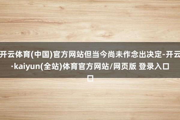 开云体育(中国)官方网站但当今尚未作念出决定-开云·kaiyun(全站)体育官方网站/网页版 登录入口