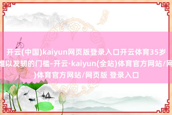 开云(中国)kaiyun网页版登录入口开云体育35岁似乎成了一个难以发轫的门槛-开云·kaiyun(全站)体育官方网站/网页版 登录入口