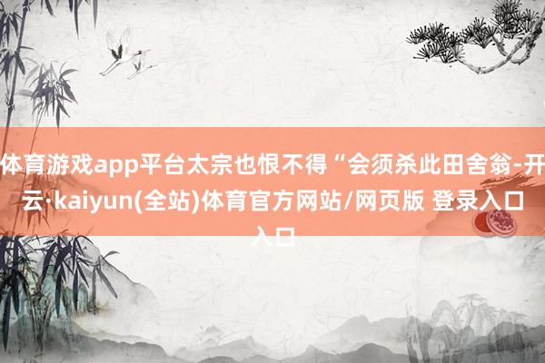 体育游戏app平台太宗也恨不得“会须杀此田舍翁-开云·kaiyun(全站)体育官方网站/网页版 登录入口