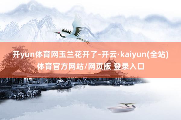 开yun体育网玉兰花开了-开云·kaiyun(全站)体育官方网站/网页版 登录入口