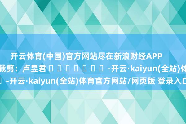 开云体育(中国)官方网站尽在新浪财经APP            						累赘裁剪：卢昱君 							-开云·kaiyun(全站)体育官方网站/网页版 登录入口