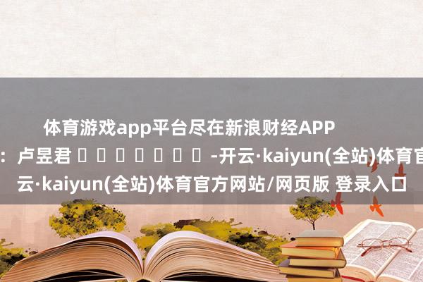 体育游戏app平台尽在新浪财经APP 背负剪辑:卢昱君 -开云·kaiyun(全站)体育官方网站/网页版 登录入口