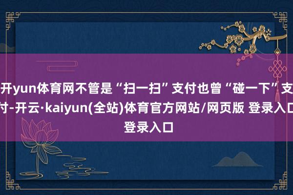 开yun体育网不管是“扫一扫”支付也曾“碰一下”支付-开云·kaiyun(全站)体育官方网站/网页版 登录入口