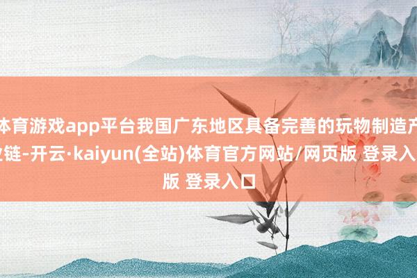 体育游戏app平台我国广东地区具备完善的玩物制造产业链-开云·kaiyun(全站)体育官方网站/网页版 登录入口