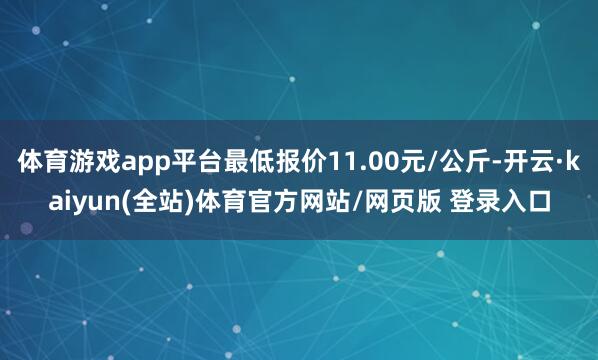 体育游戏app平台最低报价11.00元/公斤-开云·kaiyun(全站)体育官方网站/网页版 登录入口