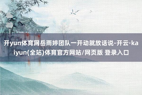 开yun体育网岳雨婷团队一开动就放话说-开云·kaiyun(全站)体育官方网站/网页版 登录入口