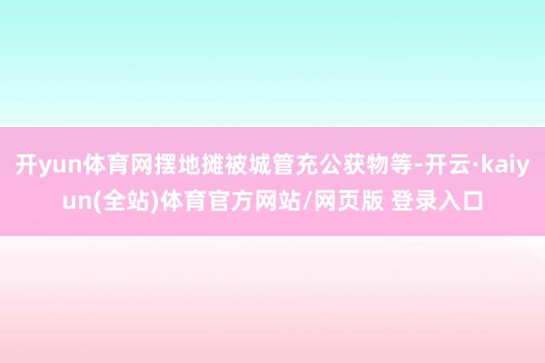 开yun体育网摆地摊被城管充公获物等-开云·kaiyun(全站)体育官方网站/网页版 登录入口