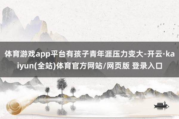 体育游戏app平台有孩子青年涯压力变大-开云·kaiyun(全站)体育官方网站/网页版 登录入口