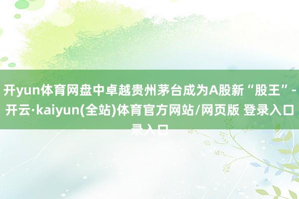 开yun体育网盘中卓越贵州茅台成为A股新“股王”-开云·kaiyun(全站)体育官方网站/网页版 登录入口