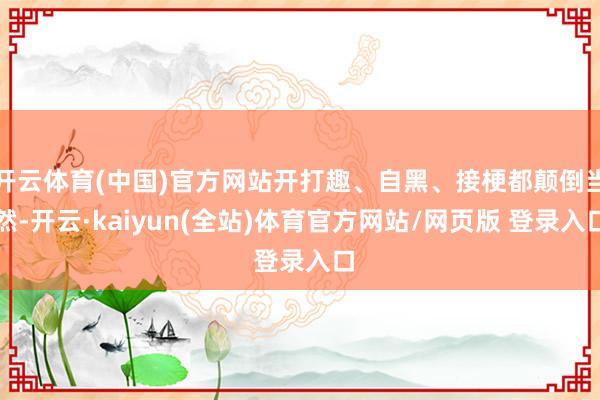 开云体育(中国)官方网站开打趣、自黑、接梗都颠倒当然-开云·kaiyun(全站)体育官方网站/网页版 登录入口