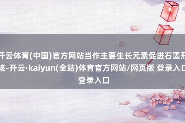 开云体育(中国)官方网站当作主要生长元素促进石墨形核-开云·kaiyun(全站)体育官方网站/网页版 登录入口