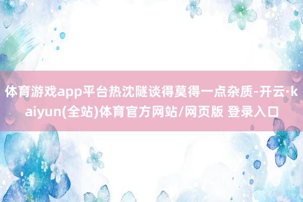 体育游戏app平台热沈隧谈得莫得一点杂质-开云·kaiyun(全站)体育官方网站/网页版 登录入口
