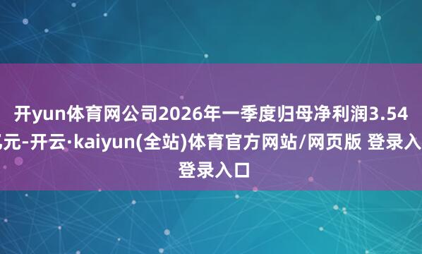 开yun体育网公司2026年一季度归母净利润3.54亿元-开云·kaiyun(全站)体育官方网站/网页版 登录入口