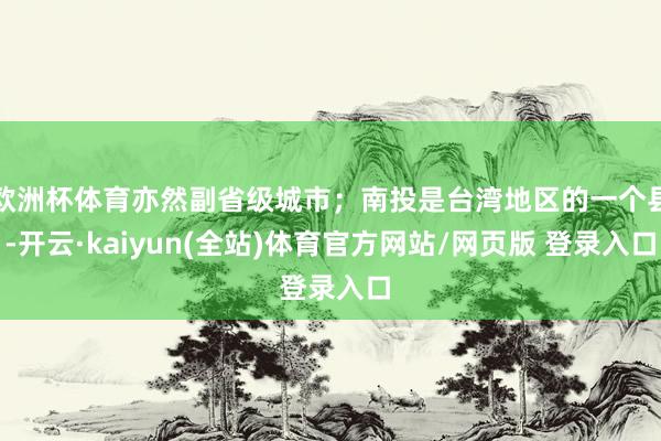 欧洲杯体育亦然副省级城市；南投是台湾地区的一个县-开云·kaiyun(全站)体育官方网站/网页版 登录入口