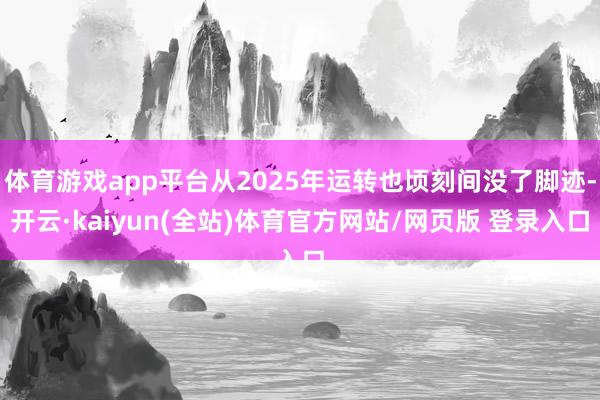 体育游戏app平台从2025年运转也顷刻间没了脚迹-开云·kaiyun(全站)体育官方网站/网页版 登录入口