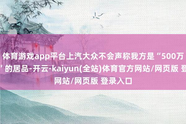 体育游戏app平台上汽大众不会声称我方是“500万内最佳”的居品-开云·kaiyun(全站)体育官方网站/网页版 登录入口