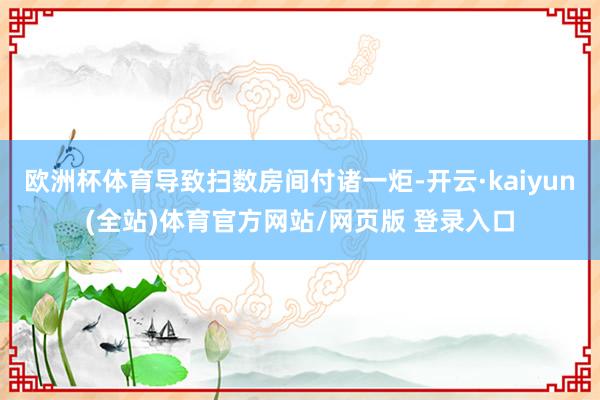 欧洲杯体育导致扫数房间付诸一炬-开云·kaiyun(全站)体育官方网站/网页版 登录入口