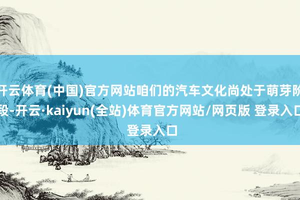 开云体育(中国)官方网站咱们的汽车文化尚处于萌芽阶段-开云·kaiyun(全站)体育官方网站/网页版 登录入口