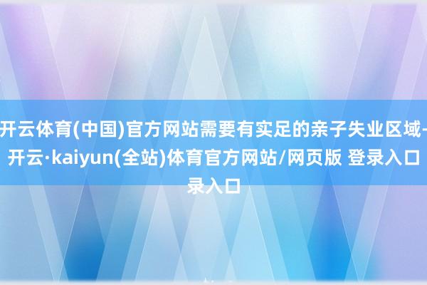 开云体育(中国)官方网站需要有实足的亲子失业区域-开云·kaiyun(全站)体育官方网站/网页版 登录入口