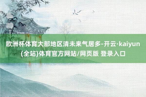 欧洲杯体育大部地区清未来气居多-开云·kaiyun(全站)体育官方网站/网页版 登录入口