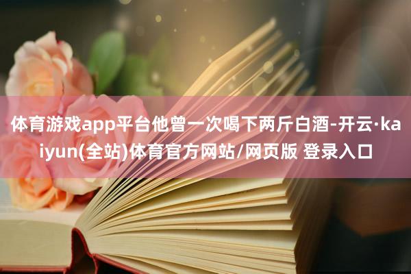 体育游戏app平台他曾一次喝下两斤白酒-开云·kaiyun(全站)体育官方网站/网页版 登录入口