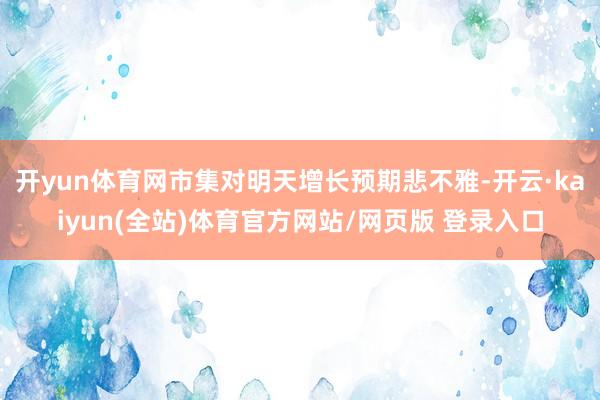开yun体育网市集对明天增长预期悲不雅-开云·kaiyun(全站)体育官方网站/网页版 登录入口