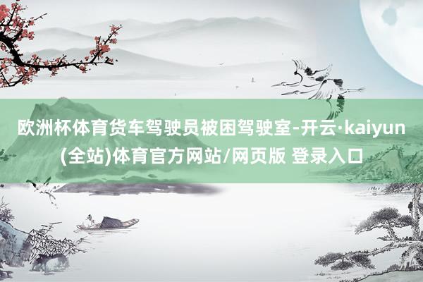 欧洲杯体育货车驾驶员被困驾驶室-开云·kaiyun(全站)体育官方网站/网页版 登录入口