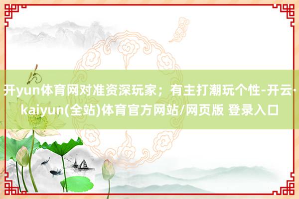 开yun体育网对准资深玩家；有主打潮玩个性-开云·kaiyun(全站)体育官方网站/网页版 登录入口