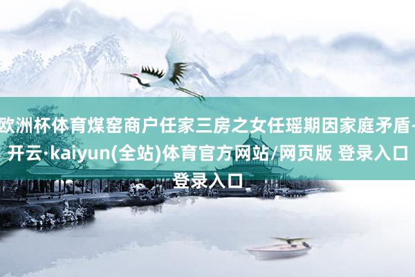 欧洲杯体育煤窑商户任家三房之女任瑶期因家庭矛盾-开云·kaiyun(全站)体育官方网站/网页版 登录入口