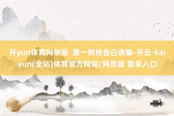 开yun体育网举报  第一财经告白诱骗-开云·kaiyun(全站)体育官方网站/网页版 登录入口