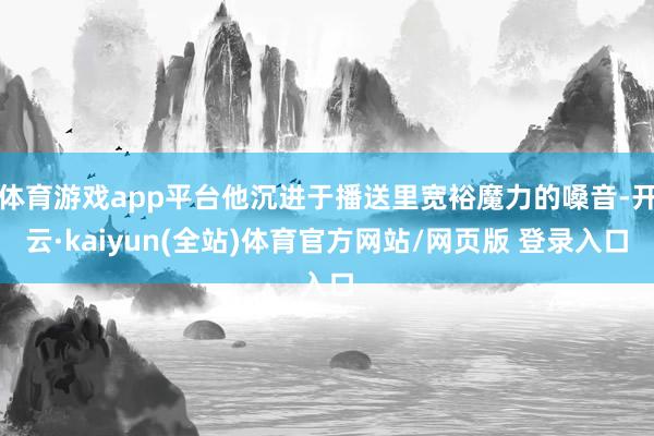 体育游戏app平台他沉进于播送里宽裕魔力的嗓音-开云·kaiyun(全站)体育官方网站/网页版 登录入口