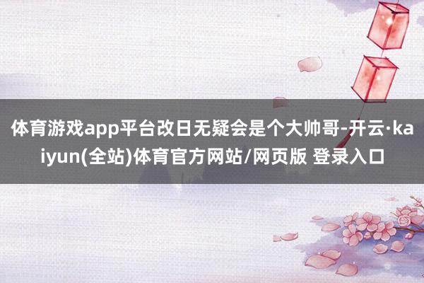 体育游戏app平台改日无疑会是个大帅哥-开云·kaiyun(全站)体育官方网站/网页版 登录入口