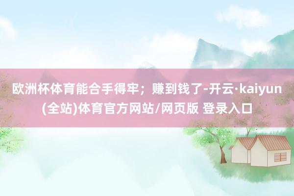 欧洲杯体育能合手得牢；赚到钱了-开云·kaiyun(全站)体育官方网站/网页版 登录入口