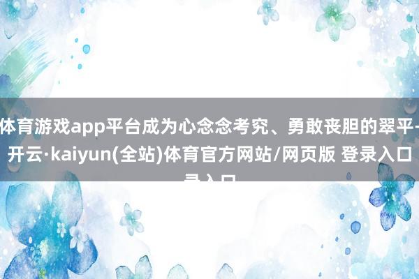 体育游戏app平台成为心念念考究、勇敢丧胆的翠平-开云·kaiyun(全站)体育官方网站/网页版 登录入口