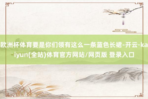 欧洲杯体育要是你们领有这么一条蓝色长裙-开云·kaiyun(全站)体育官方网站/网页版 登录入口