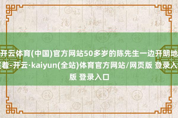 开云体育(中国)官方网站50多岁的陈先生一边开朗地笑着-开云·kaiyun(全站)体育官方网站/网页版 登录入口