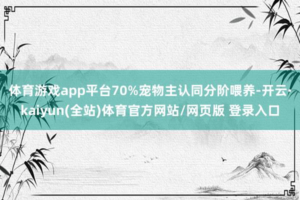 体育游戏app平台　　70%宠物主认同分阶喂养-开云·kaiyun(全站)体育官方网站/网页版 登录入口