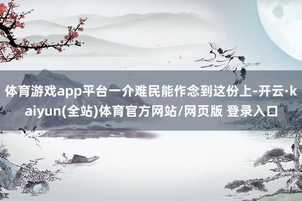 体育游戏app平台一介难民能作念到这份上-开云·kaiyun(全站)体育官方网站/网页版 登录入口